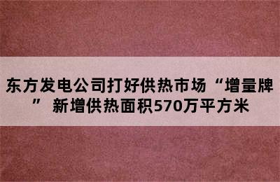 东方发电公司打好供热市场“增量牌” 新增供热面积570万平方米